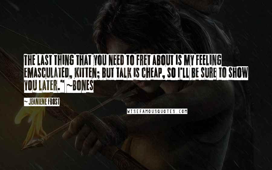 Jeaniene Frost Quotes: The last thing that you need to fret about is my feeling emasculated, Kitten; but talk is cheap, so I'll be sure to show you later." ~Bones