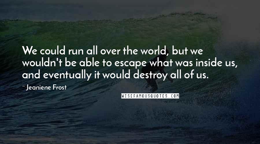 Jeaniene Frost Quotes: We could run all over the world, but we wouldn't be able to escape what was inside us, and eventually it would destroy all of us.