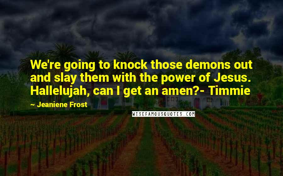 Jeaniene Frost Quotes: We're going to knock those demons out and slay them with the power of Jesus. Hallelujah, can I get an amen?- Timmie