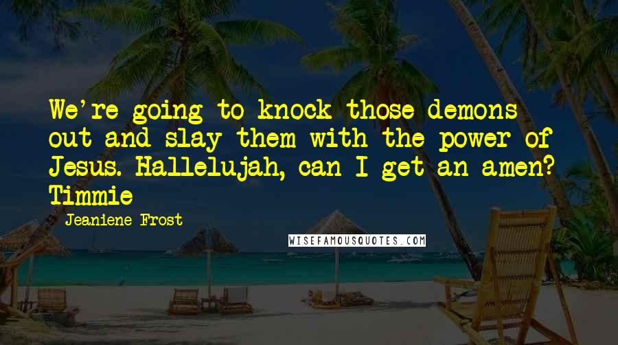 Jeaniene Frost Quotes: We're going to knock those demons out and slay them with the power of Jesus. Hallelujah, can I get an amen?- Timmie