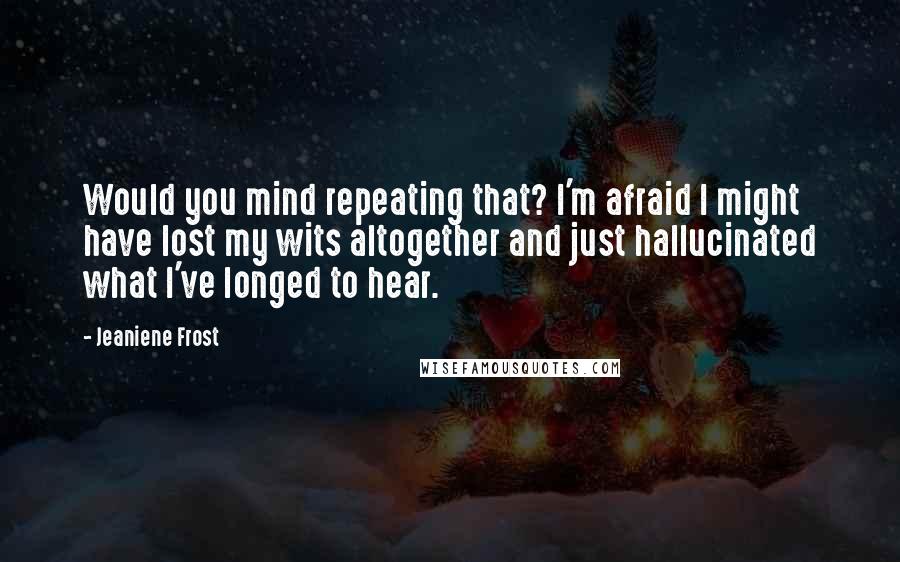 Jeaniene Frost Quotes: Would you mind repeating that? I'm afraid I might have lost my wits altogether and just hallucinated what I've longed to hear.