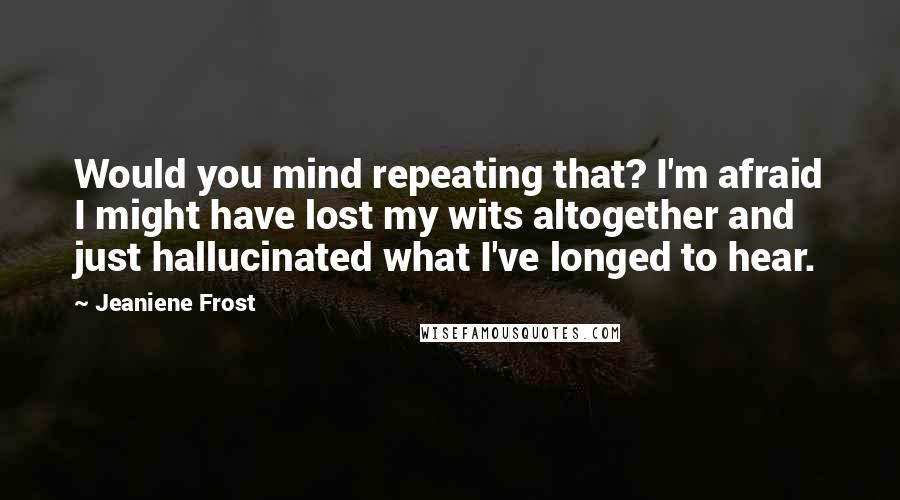 Jeaniene Frost Quotes: Would you mind repeating that? I'm afraid I might have lost my wits altogether and just hallucinated what I've longed to hear.