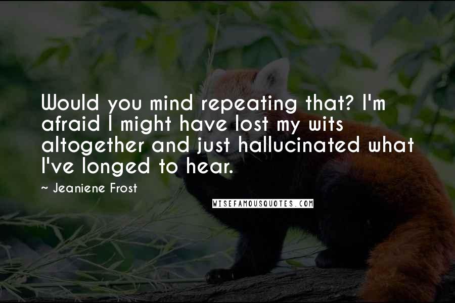 Jeaniene Frost Quotes: Would you mind repeating that? I'm afraid I might have lost my wits altogether and just hallucinated what I've longed to hear.