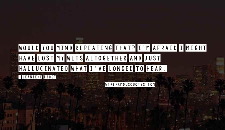 Jeaniene Frost Quotes: Would you mind repeating that? I'm afraid I might have lost my wits altogether and just hallucinated what I've longed to hear.