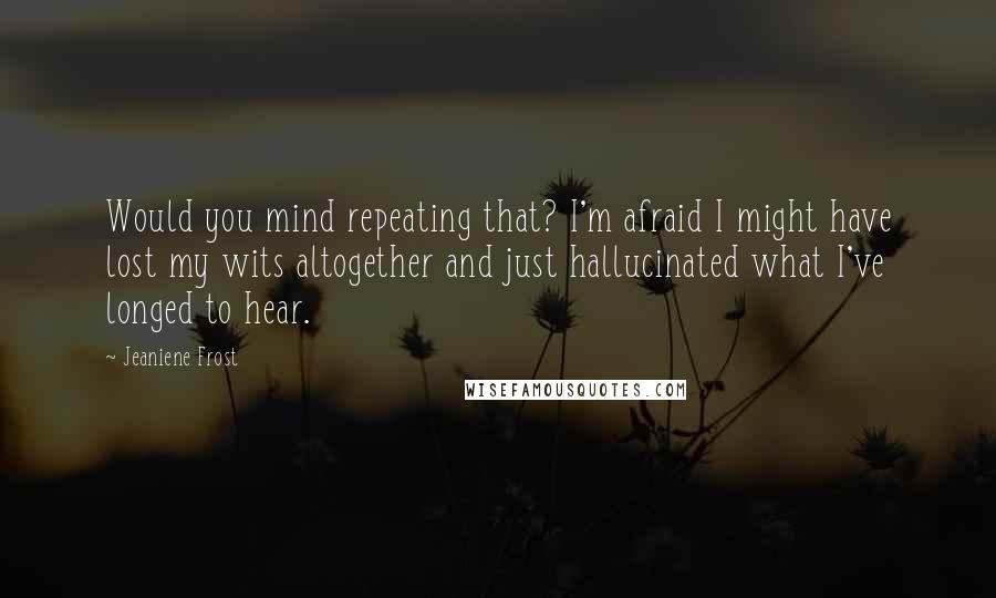 Jeaniene Frost Quotes: Would you mind repeating that? I'm afraid I might have lost my wits altogether and just hallucinated what I've longed to hear.