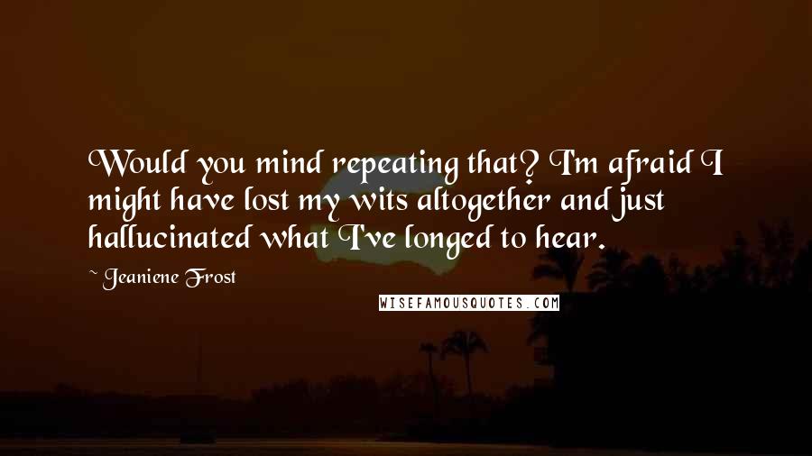 Jeaniene Frost Quotes: Would you mind repeating that? I'm afraid I might have lost my wits altogether and just hallucinated what I've longed to hear.