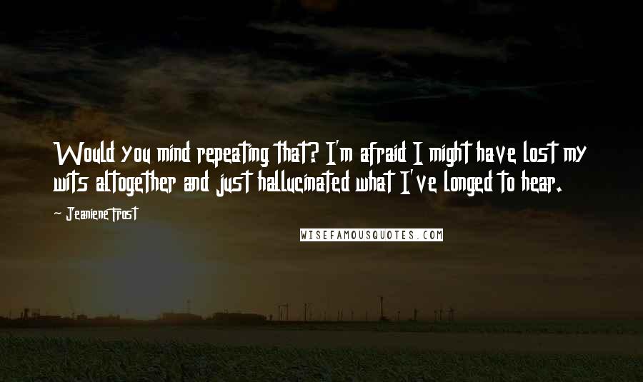 Jeaniene Frost Quotes: Would you mind repeating that? I'm afraid I might have lost my wits altogether and just hallucinated what I've longed to hear.