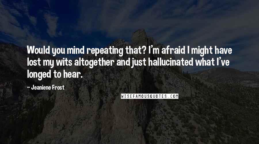 Jeaniene Frost Quotes: Would you mind repeating that? I'm afraid I might have lost my wits altogether and just hallucinated what I've longed to hear.