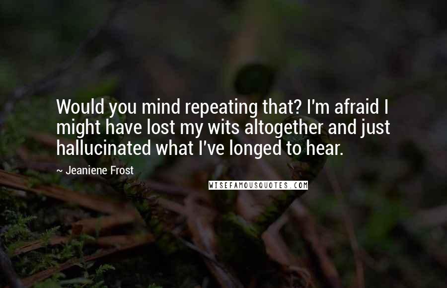 Jeaniene Frost Quotes: Would you mind repeating that? I'm afraid I might have lost my wits altogether and just hallucinated what I've longed to hear.