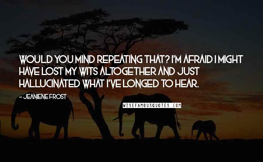 Jeaniene Frost Quotes: Would you mind repeating that? I'm afraid I might have lost my wits altogether and just hallucinated what I've longed to hear.