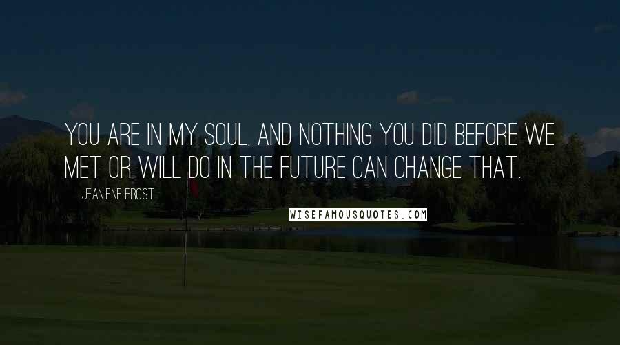 Jeaniene Frost Quotes: You are in my soul, and nothing you did before we met or will do in the future can change that.