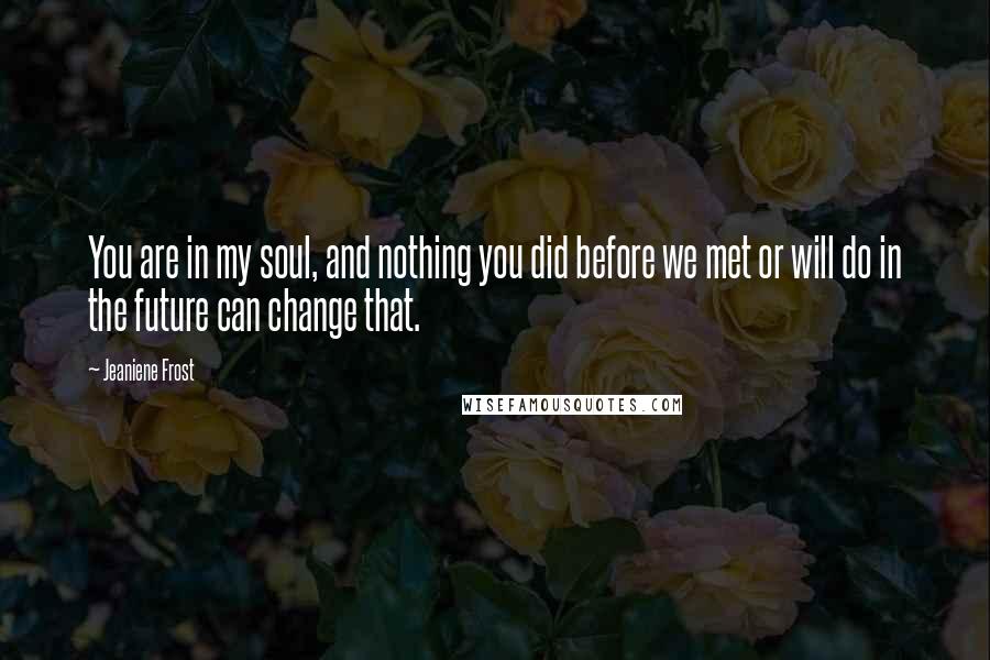 Jeaniene Frost Quotes: You are in my soul, and nothing you did before we met or will do in the future can change that.