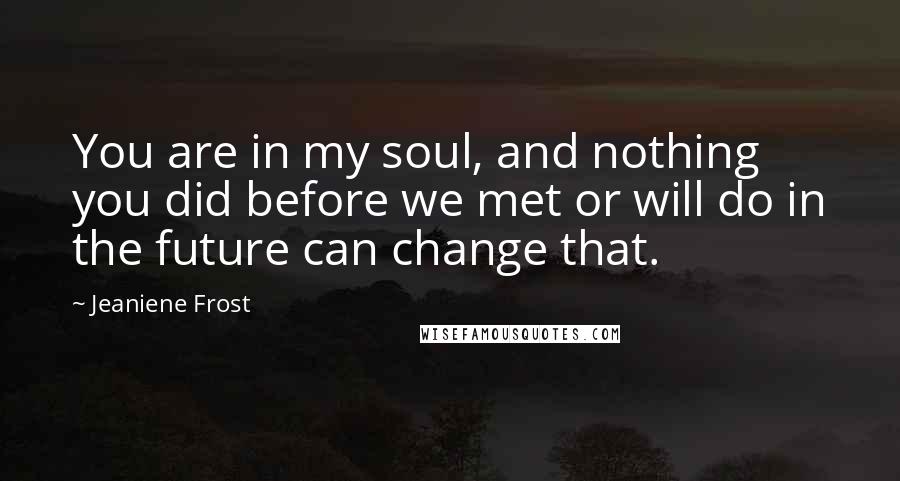 Jeaniene Frost Quotes: You are in my soul, and nothing you did before we met or will do in the future can change that.