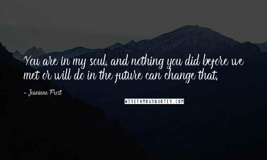Jeaniene Frost Quotes: You are in my soul, and nothing you did before we met or will do in the future can change that.