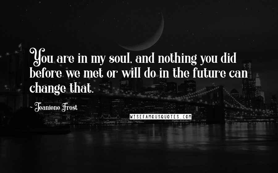 Jeaniene Frost Quotes: You are in my soul, and nothing you did before we met or will do in the future can change that.