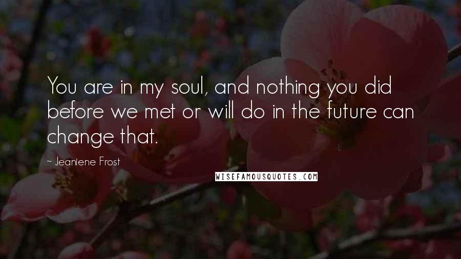 Jeaniene Frost Quotes: You are in my soul, and nothing you did before we met or will do in the future can change that.