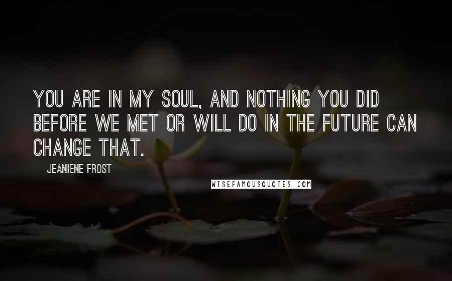 Jeaniene Frost Quotes: You are in my soul, and nothing you did before we met or will do in the future can change that.