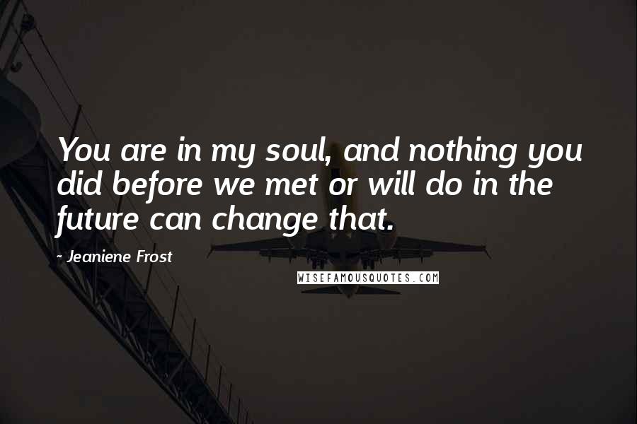 Jeaniene Frost Quotes: You are in my soul, and nothing you did before we met or will do in the future can change that.