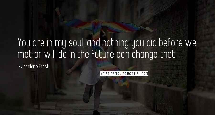 Jeaniene Frost Quotes: You are in my soul, and nothing you did before we met or will do in the future can change that.