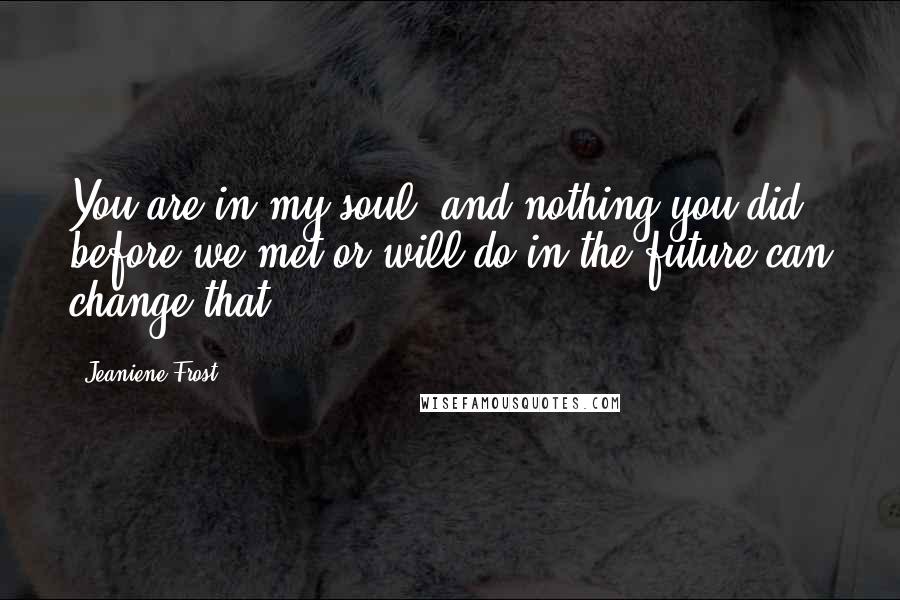 Jeaniene Frost Quotes: You are in my soul, and nothing you did before we met or will do in the future can change that.