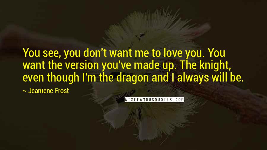 Jeaniene Frost Quotes: You see, you don't want me to love you. You want the version you've made up. The knight, even though I'm the dragon and I always will be.