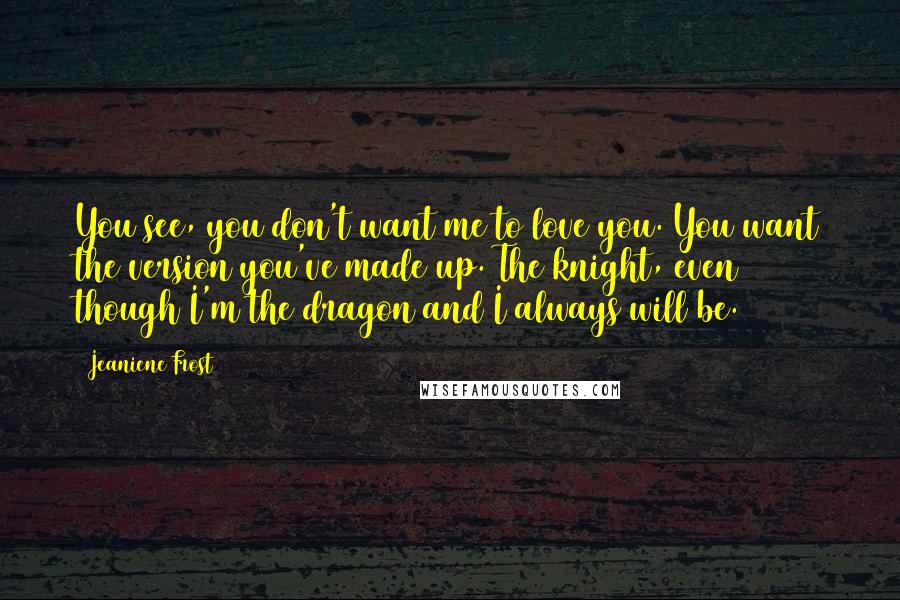 Jeaniene Frost Quotes: You see, you don't want me to love you. You want the version you've made up. The knight, even though I'm the dragon and I always will be.