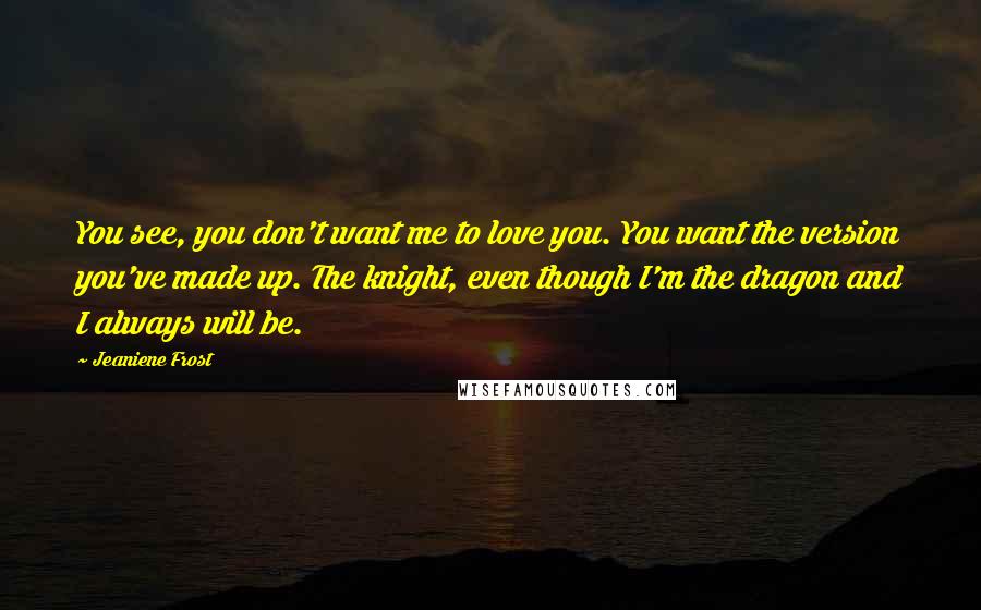 Jeaniene Frost Quotes: You see, you don't want me to love you. You want the version you've made up. The knight, even though I'm the dragon and I always will be.