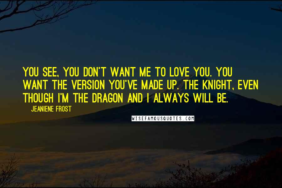 Jeaniene Frost Quotes: You see, you don't want me to love you. You want the version you've made up. The knight, even though I'm the dragon and I always will be.