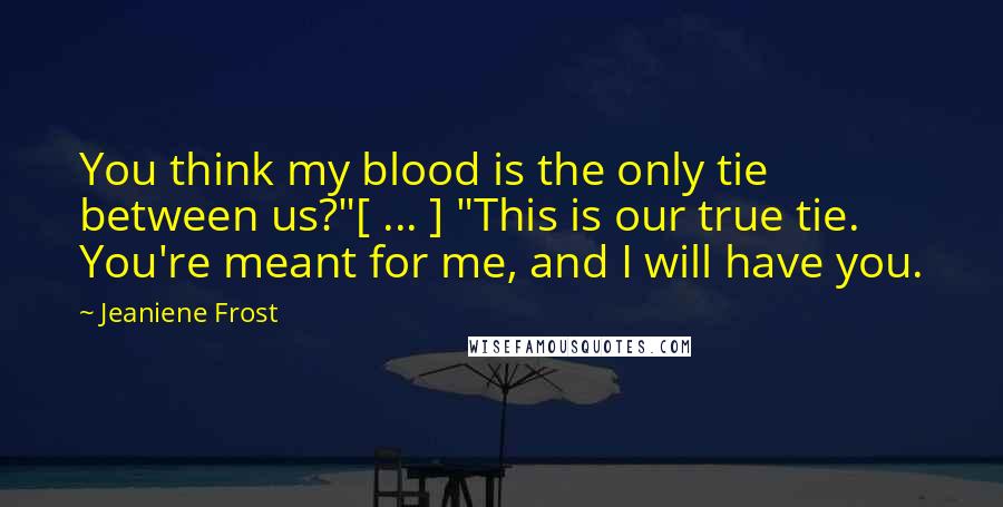 Jeaniene Frost Quotes: You think my blood is the only tie between us?"[ ... ] "This is our true tie. You're meant for me, and I will have you.