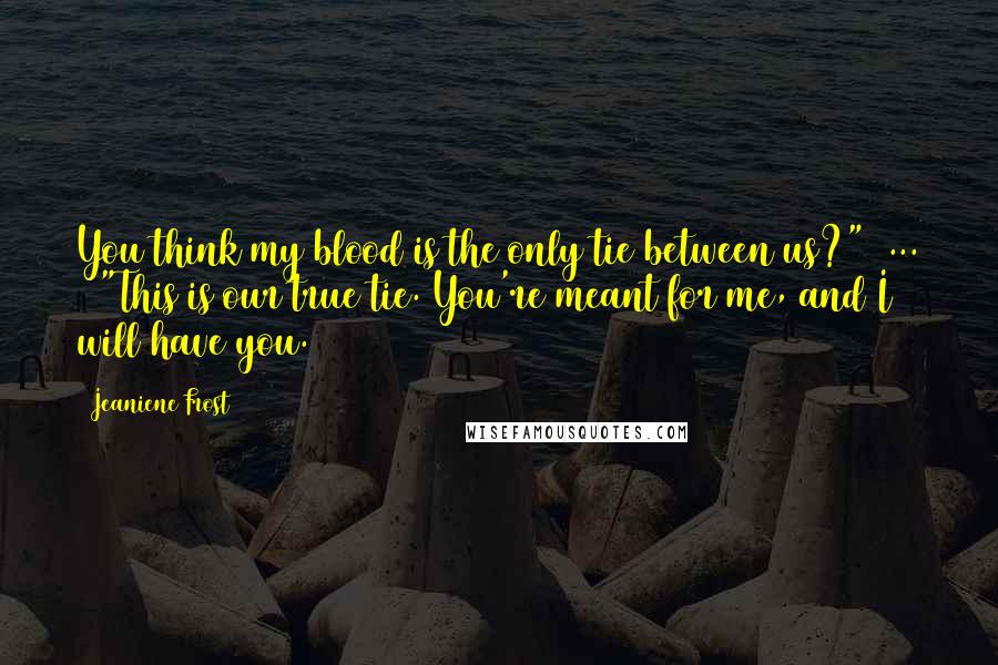 Jeaniene Frost Quotes: You think my blood is the only tie between us?"[ ... ] "This is our true tie. You're meant for me, and I will have you.