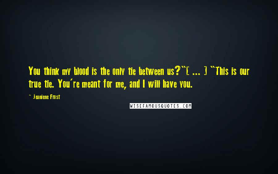 Jeaniene Frost Quotes: You think my blood is the only tie between us?"[ ... ] "This is our true tie. You're meant for me, and I will have you.