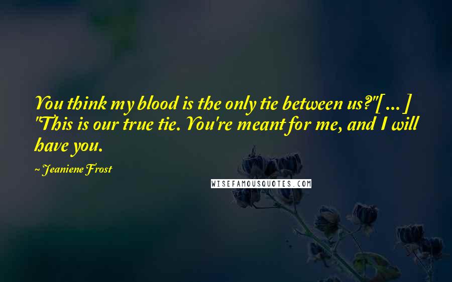 Jeaniene Frost Quotes: You think my blood is the only tie between us?"[ ... ] "This is our true tie. You're meant for me, and I will have you.