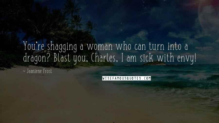 Jeaniene Frost Quotes: You're shagging a woman who can turn into a dragon? Blast you, Charles, I am sick with envy!