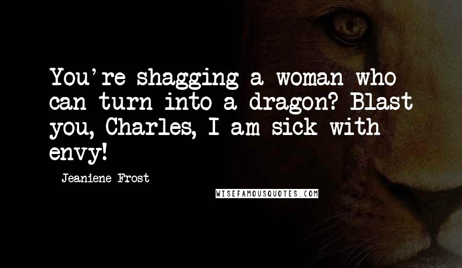 Jeaniene Frost Quotes: You're shagging a woman who can turn into a dragon? Blast you, Charles, I am sick with envy!
