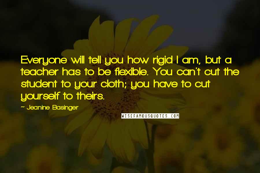 Jeanine Basinger Quotes: Everyone will tell you how rigid I am, but a teacher has to be flexible. You can't cut the student to your cloth; you have to cut yourself to theirs.