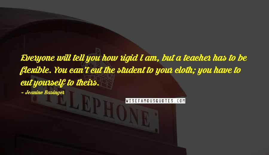 Jeanine Basinger Quotes: Everyone will tell you how rigid I am, but a teacher has to be flexible. You can't cut the student to your cloth; you have to cut yourself to theirs.