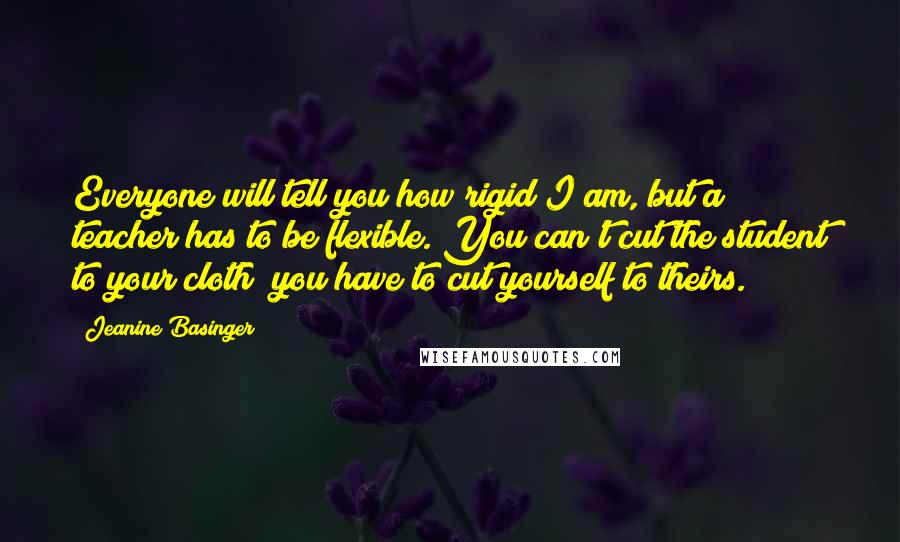 Jeanine Basinger Quotes: Everyone will tell you how rigid I am, but a teacher has to be flexible. You can't cut the student to your cloth; you have to cut yourself to theirs.