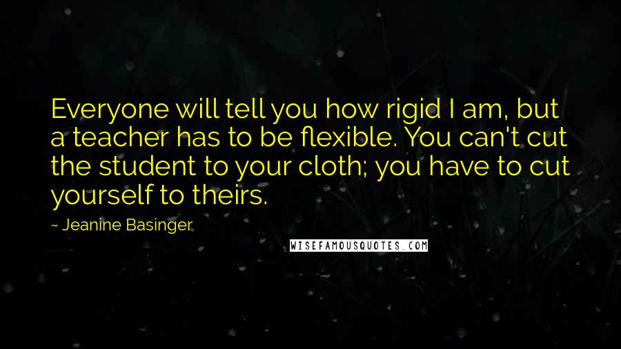Jeanine Basinger Quotes: Everyone will tell you how rigid I am, but a teacher has to be flexible. You can't cut the student to your cloth; you have to cut yourself to theirs.