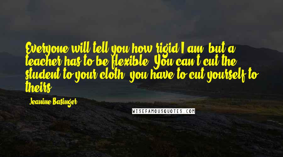 Jeanine Basinger Quotes: Everyone will tell you how rigid I am, but a teacher has to be flexible. You can't cut the student to your cloth; you have to cut yourself to theirs.