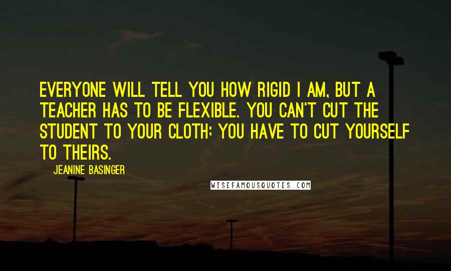 Jeanine Basinger Quotes: Everyone will tell you how rigid I am, but a teacher has to be flexible. You can't cut the student to your cloth; you have to cut yourself to theirs.