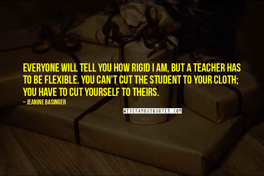 Jeanine Basinger Quotes: Everyone will tell you how rigid I am, but a teacher has to be flexible. You can't cut the student to your cloth; you have to cut yourself to theirs.