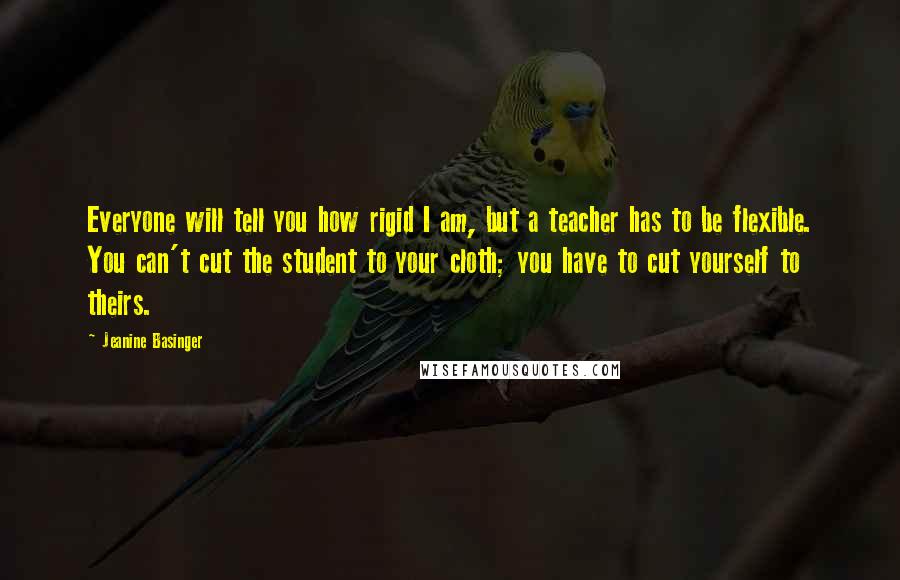Jeanine Basinger Quotes: Everyone will tell you how rigid I am, but a teacher has to be flexible. You can't cut the student to your cloth; you have to cut yourself to theirs.