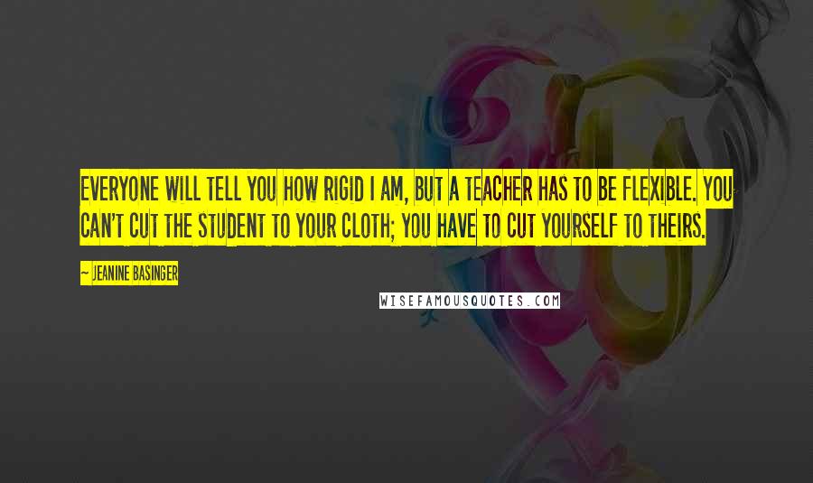 Jeanine Basinger Quotes: Everyone will tell you how rigid I am, but a teacher has to be flexible. You can't cut the student to your cloth; you have to cut yourself to theirs.