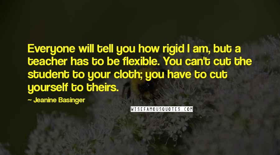 Jeanine Basinger Quotes: Everyone will tell you how rigid I am, but a teacher has to be flexible. You can't cut the student to your cloth; you have to cut yourself to theirs.