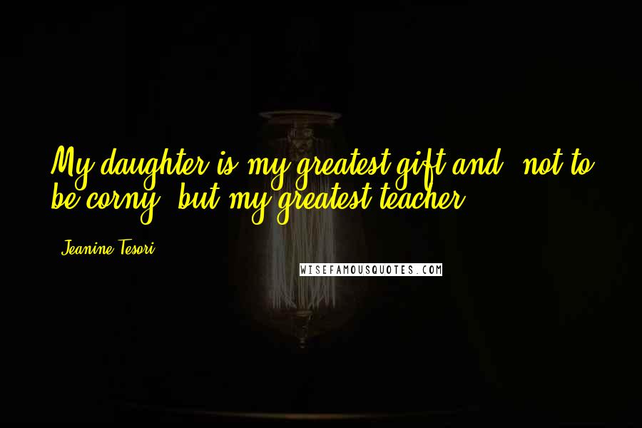 Jeanine Tesori Quotes: My daughter is my greatest gift and, not to be corny, but my greatest teacher.