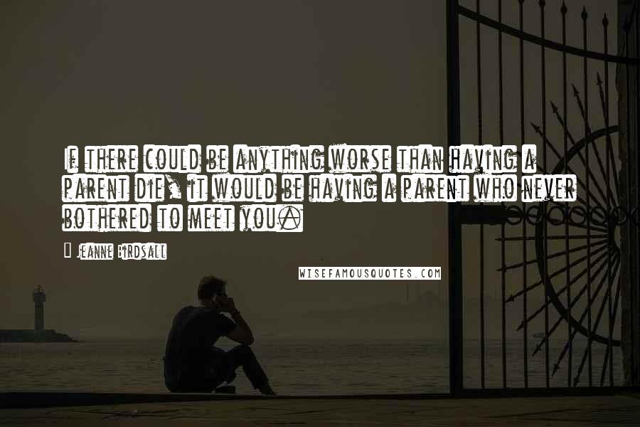 Jeanne Birdsall Quotes: If there could be anything worse than having a parent die, it would be having a parent who never bothered to meet you.