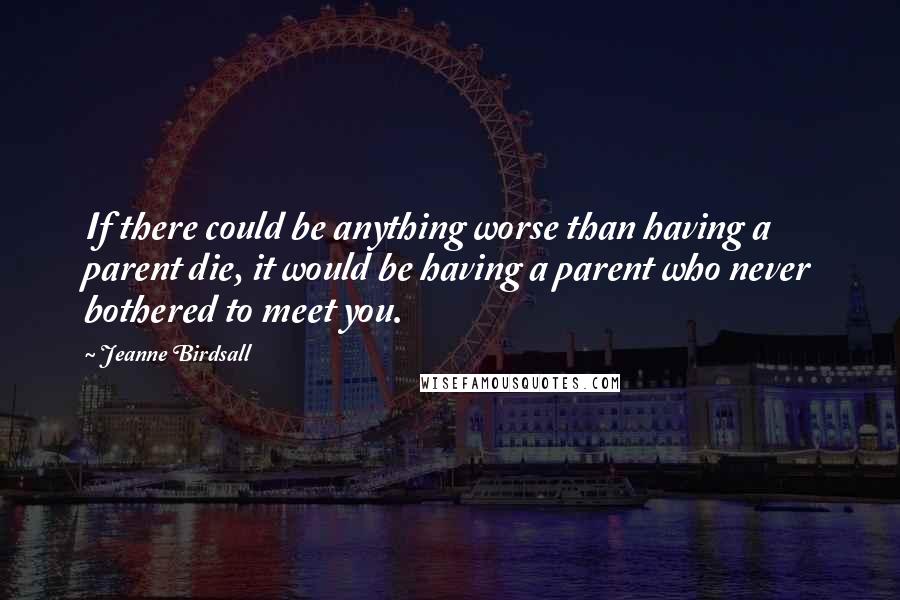 Jeanne Birdsall Quotes: If there could be anything worse than having a parent die, it would be having a parent who never bothered to meet you.