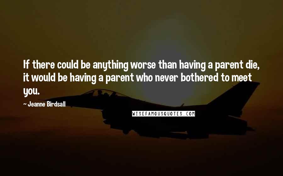 Jeanne Birdsall Quotes: If there could be anything worse than having a parent die, it would be having a parent who never bothered to meet you.