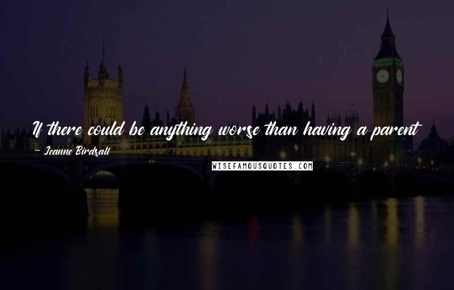 Jeanne Birdsall Quotes: If there could be anything worse than having a parent die, it would be having a parent who never bothered to meet you.