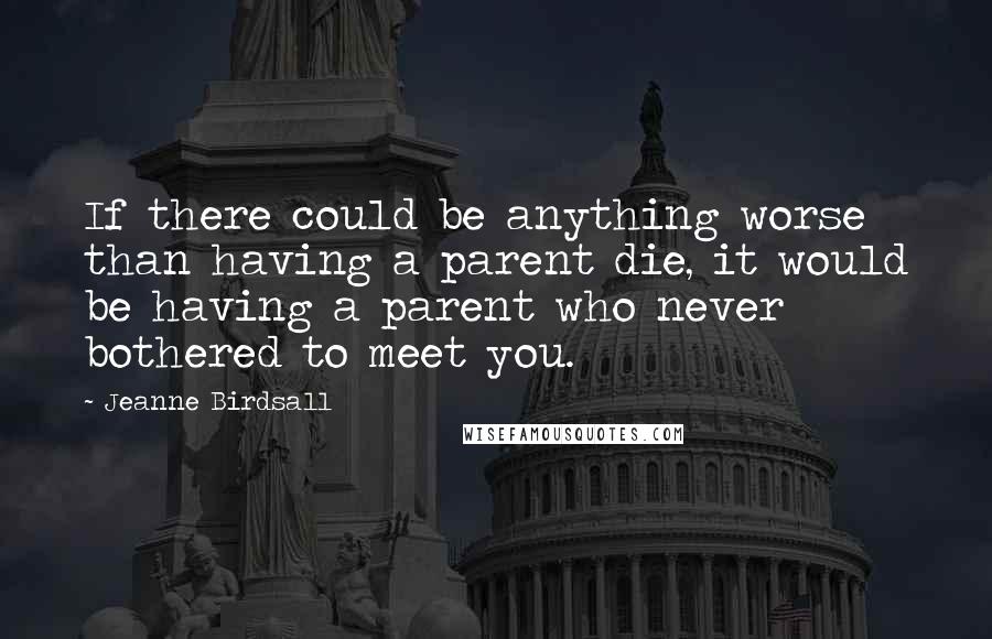 Jeanne Birdsall Quotes: If there could be anything worse than having a parent die, it would be having a parent who never bothered to meet you.